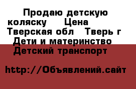 Продаю детскую коляску.  › Цена ­ 7 000 - Тверская обл., Тверь г. Дети и материнство » Детский транспорт   